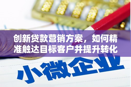 安化创新贷款营销方案，如何精准触达目标客户并提升转化率