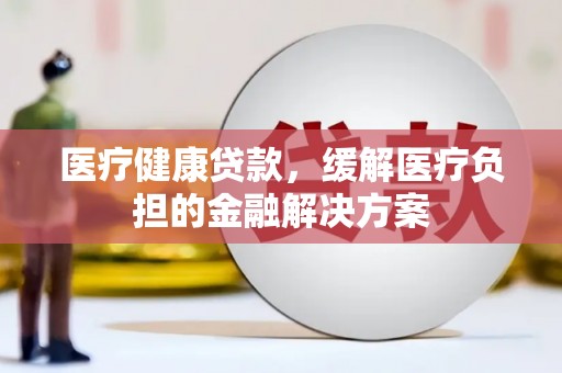 安化医疗健康贷款，缓解医疗负担的金融解决方案