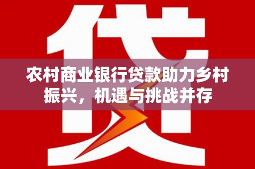 安化农村商业银行贷款助力乡村振兴，机遇与挑战并存