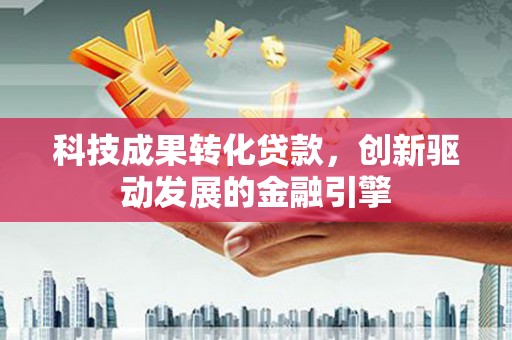 安化科技成果转化贷款，创新驱动发展的金融引擎