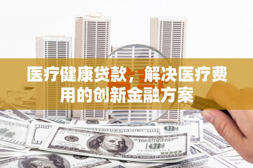 安化医疗健康贷款，解决医疗费用的创新金融方案
