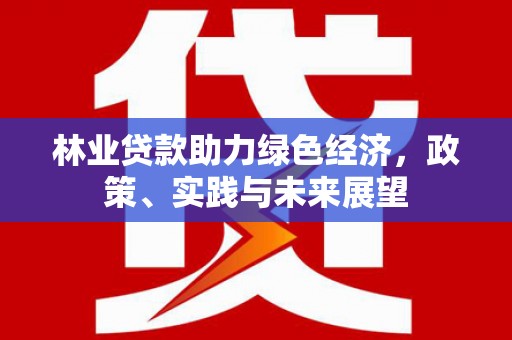 安化林业贷款助力绿色经济，政策、实践与未来展望