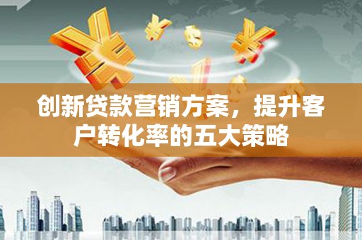 安化创新贷款营销方案，提升客户转化率的五大策略