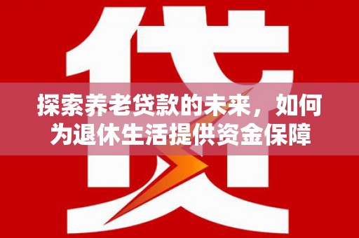 安化探索养老贷款的未来，如何为退休生活提供资金保障