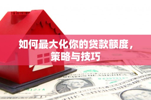 安化如何最大化你的贷款额度，策略与技巧