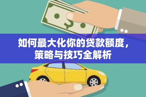 安化如何最大化你的贷款额度，策略与技巧全解析