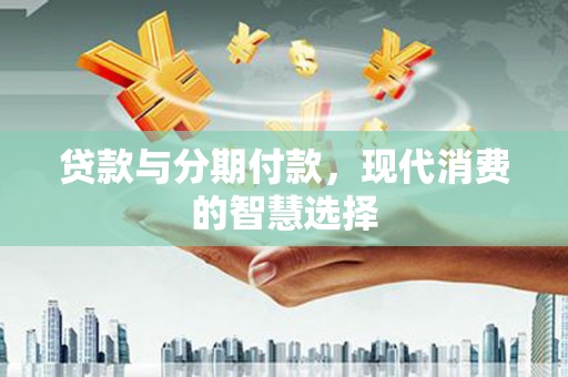 安化贷款与分期付款，现代消费的智慧选择