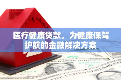安化医疗健康贷款，为健康保驾护航的金融解决方案