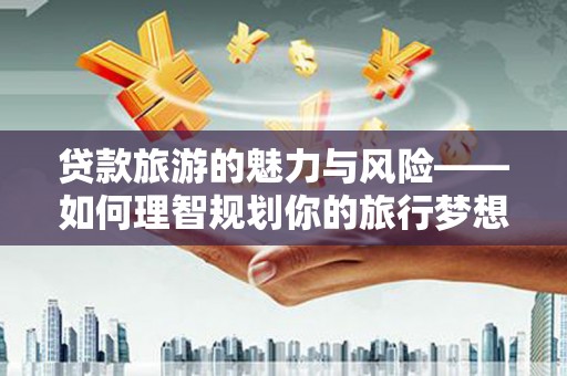 安化贷款旅游的魅力与风险——如何理智规划你的旅行梦想