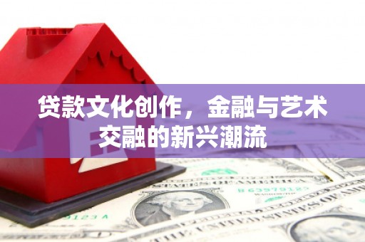 安化贷款文化创作，金融与艺术交融的新兴潮流