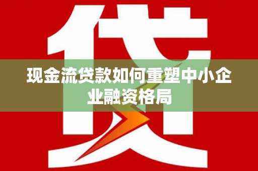 安化现金流贷款如何重塑中小企业融资格局