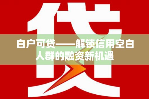 安化白户可贷——解锁信用空白人群的融资新机遇