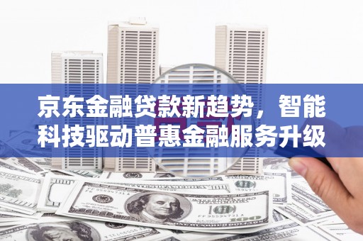 安化京东金融贷款新趋势，智能科技驱动普惠金融服务升级